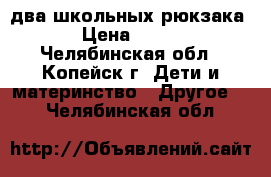 два школьных рюкзака › Цена ­ 150 - Челябинская обл., Копейск г. Дети и материнство » Другое   . Челябинская обл.